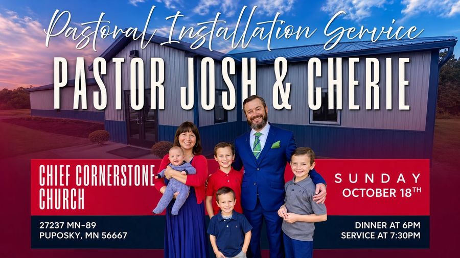 Pastoral Installation Service for Pastor Josh and Cherie at Chief Cornerstone Church, 27237 MN-89, Puposky, MN 56667. Sunday, October 18. Dinner at 6 PM, service at 7:30 PM.